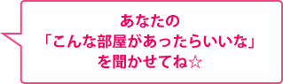 あなたの「こんな部屋があったらいいな」を聞かせてね☆